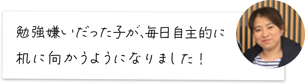 勉強嫌いだった子が、毎日自主的に机に向かうようになりました！