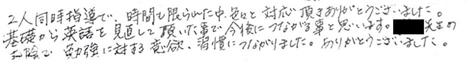 二人同時指導で時間も限られた中、色々と対応頂き、ありがとうございました。基礎から英語を見直して頂いたことで今後につながることと思います。家庭教師の先生のおかげで勉強に対する意欲、習慣につながりました。ありがとうございました。