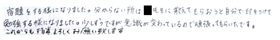 宿題をするようになりました。わからないところは家庭教師の先生に教えてもらおうと自分で印を付けて勉強するようになりました。少しずつですが意識が変わっているので頑張ってもらいたいです。これからも指導よろしくお願いいたします。