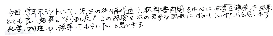 今回学年末テストにて、先生のご指摘通り教科書問題を中心に数学を頑張った結果、とても良い結果となりました！この経験を次の苦手な図形に活かしていけたらと思います。化学、物理も頑張ってもらいたいと思います。