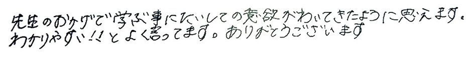 先生のおかげで学ぶ事に対しての意欲が湧いてきたように思えます。わかりやすい！！とよく言っています。ありがとうございます。
