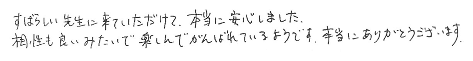 すばらしい先生に来ていただけて、本当に安心しました。相性も良いみたいで楽しんでがんばれているようです。本当にありがとうございます。